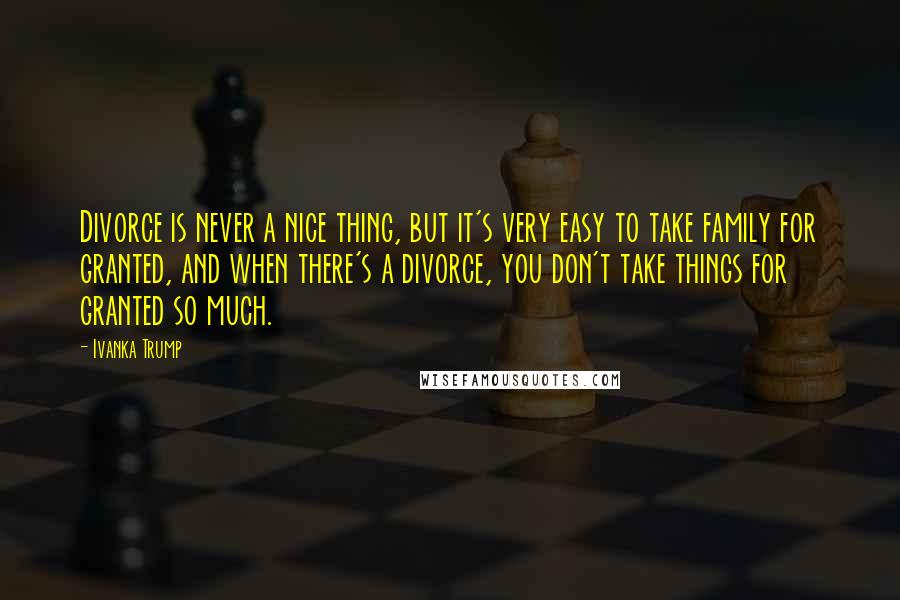 Ivanka Trump Quotes: Divorce is never a nice thing, but it's very easy to take family for granted, and when there's a divorce, you don't take things for granted so much.
