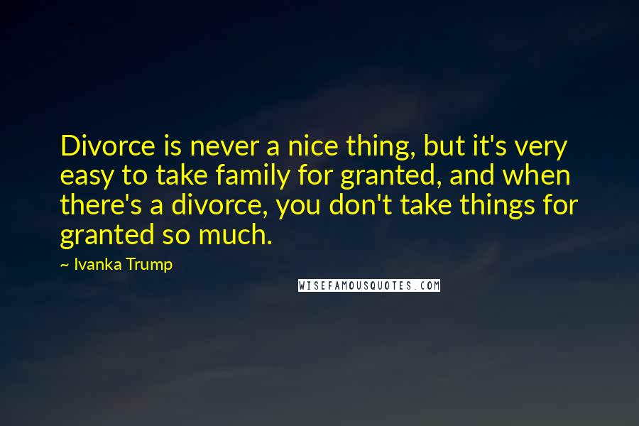 Ivanka Trump Quotes: Divorce is never a nice thing, but it's very easy to take family for granted, and when there's a divorce, you don't take things for granted so much.