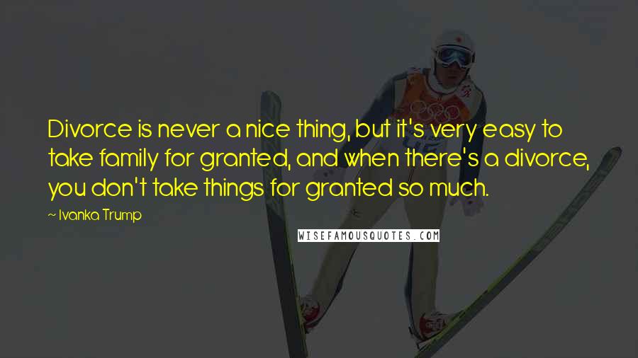 Ivanka Trump Quotes: Divorce is never a nice thing, but it's very easy to take family for granted, and when there's a divorce, you don't take things for granted so much.