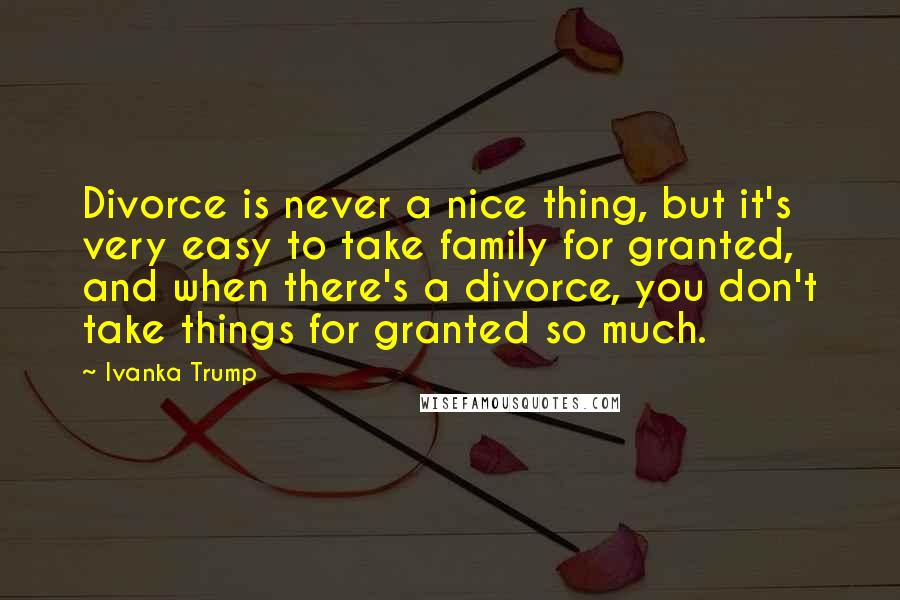 Ivanka Trump Quotes: Divorce is never a nice thing, but it's very easy to take family for granted, and when there's a divorce, you don't take things for granted so much.