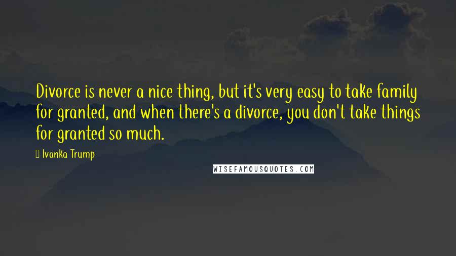 Ivanka Trump Quotes: Divorce is never a nice thing, but it's very easy to take family for granted, and when there's a divorce, you don't take things for granted so much.