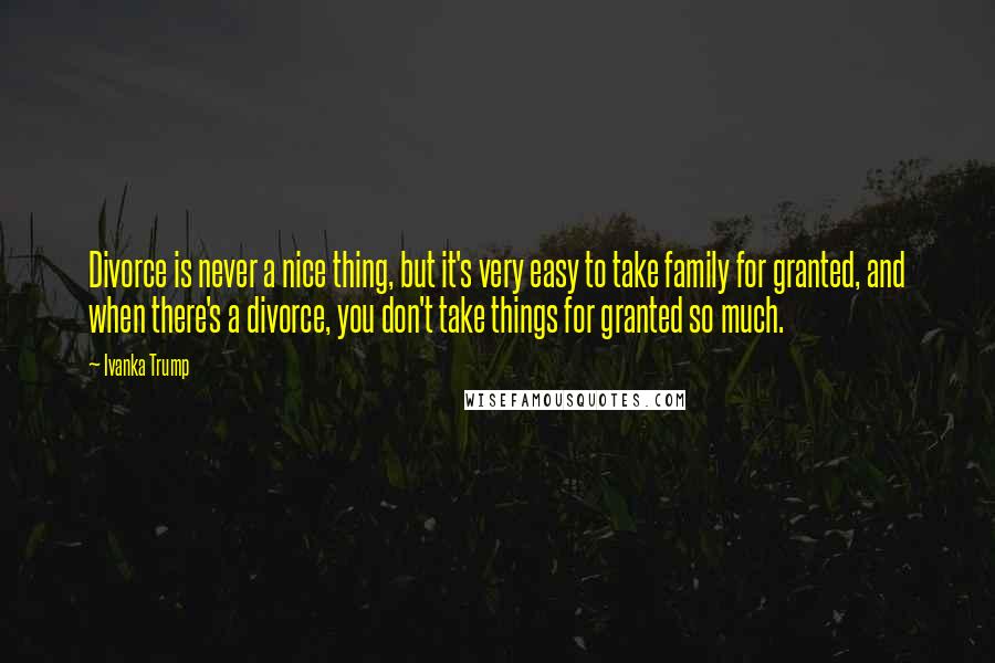 Ivanka Trump Quotes: Divorce is never a nice thing, but it's very easy to take family for granted, and when there's a divorce, you don't take things for granted so much.