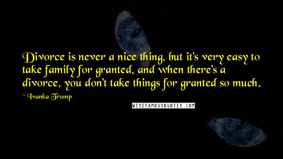 Ivanka Trump Quotes: Divorce is never a nice thing, but it's very easy to take family for granted, and when there's a divorce, you don't take things for granted so much.