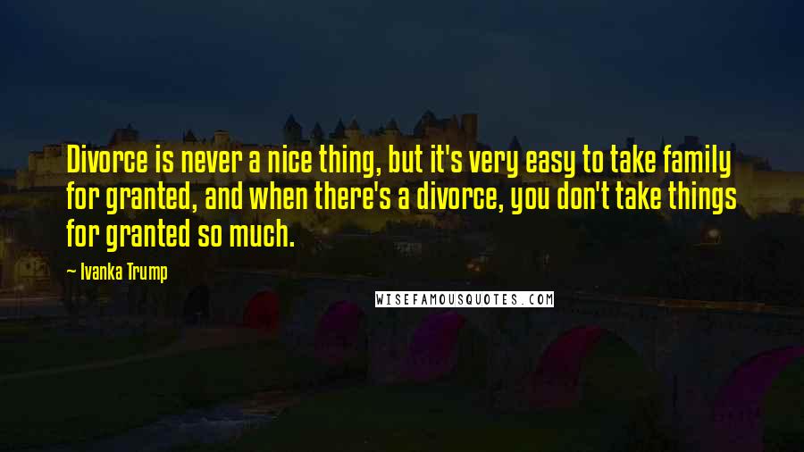 Ivanka Trump Quotes: Divorce is never a nice thing, but it's very easy to take family for granted, and when there's a divorce, you don't take things for granted so much.