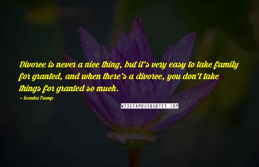 Ivanka Trump Quotes: Divorce is never a nice thing, but it's very easy to take family for granted, and when there's a divorce, you don't take things for granted so much.