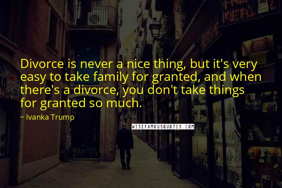 Ivanka Trump Quotes: Divorce is never a nice thing, but it's very easy to take family for granted, and when there's a divorce, you don't take things for granted so much.