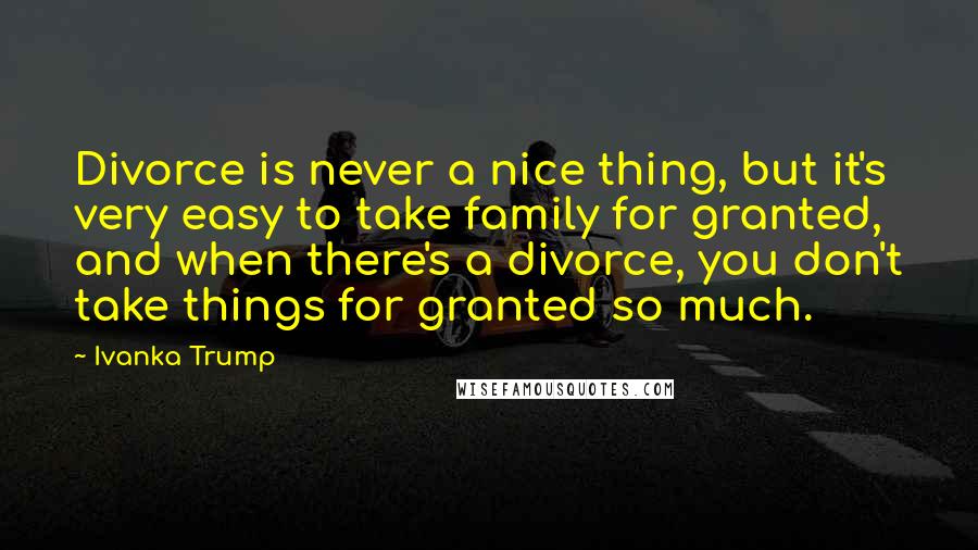 Ivanka Trump Quotes: Divorce is never a nice thing, but it's very easy to take family for granted, and when there's a divorce, you don't take things for granted so much.