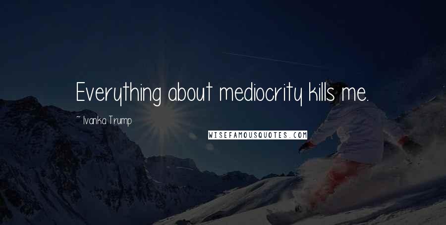 Ivanka Trump Quotes: Everything about mediocrity kills me.