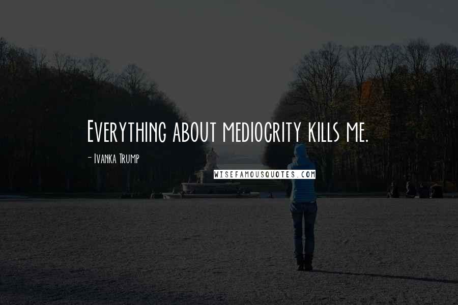 Ivanka Trump Quotes: Everything about mediocrity kills me.