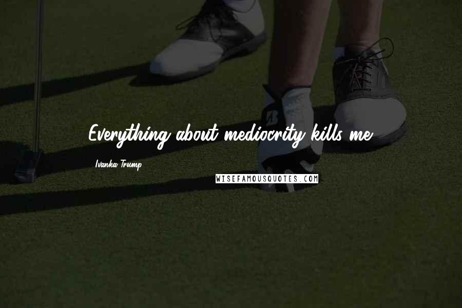 Ivanka Trump Quotes: Everything about mediocrity kills me.