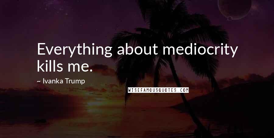 Ivanka Trump Quotes: Everything about mediocrity kills me.