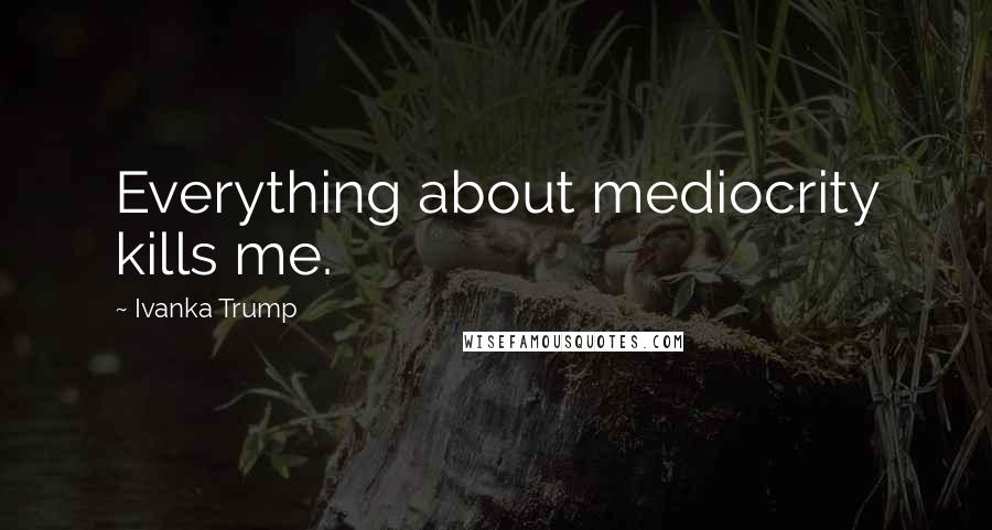 Ivanka Trump Quotes: Everything about mediocrity kills me.