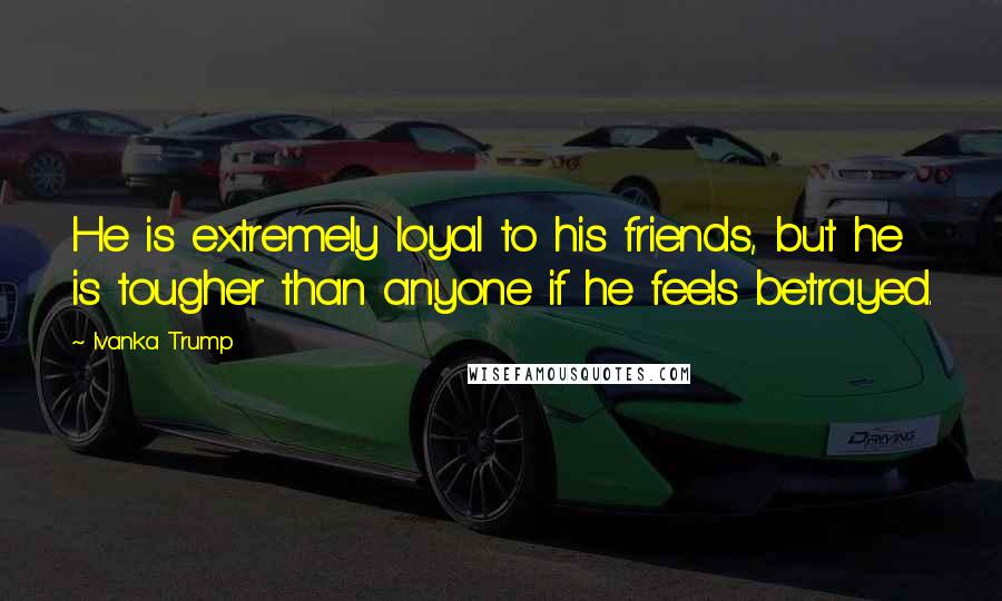 Ivanka Trump Quotes: He is extremely loyal to his friends, but he is tougher than anyone if he feels betrayed.