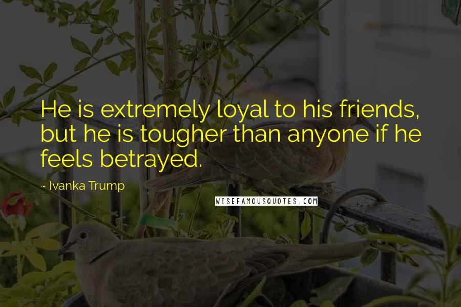 Ivanka Trump Quotes: He is extremely loyal to his friends, but he is tougher than anyone if he feels betrayed.