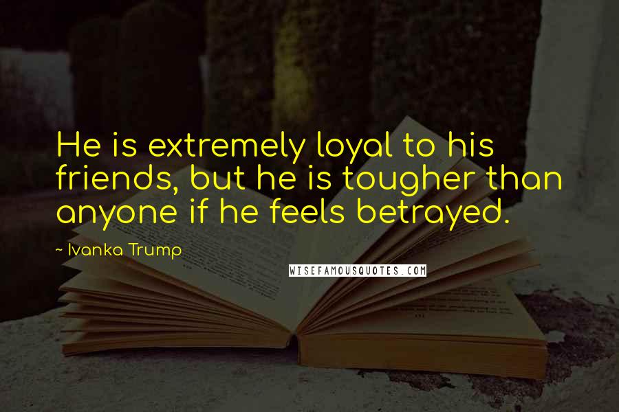 Ivanka Trump Quotes: He is extremely loyal to his friends, but he is tougher than anyone if he feels betrayed.