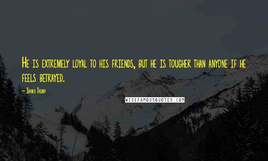 Ivanka Trump Quotes: He is extremely loyal to his friends, but he is tougher than anyone if he feels betrayed.