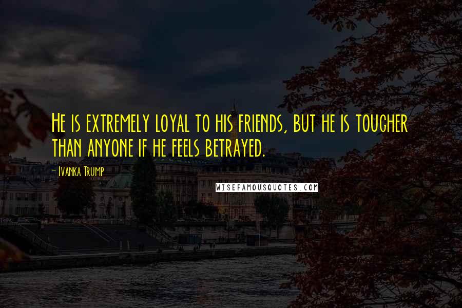 Ivanka Trump Quotes: He is extremely loyal to his friends, but he is tougher than anyone if he feels betrayed.