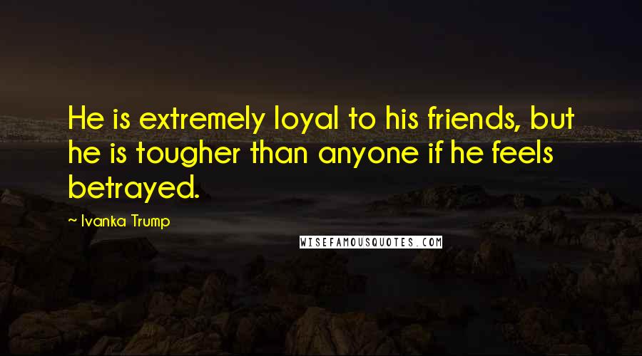 Ivanka Trump Quotes: He is extremely loyal to his friends, but he is tougher than anyone if he feels betrayed.