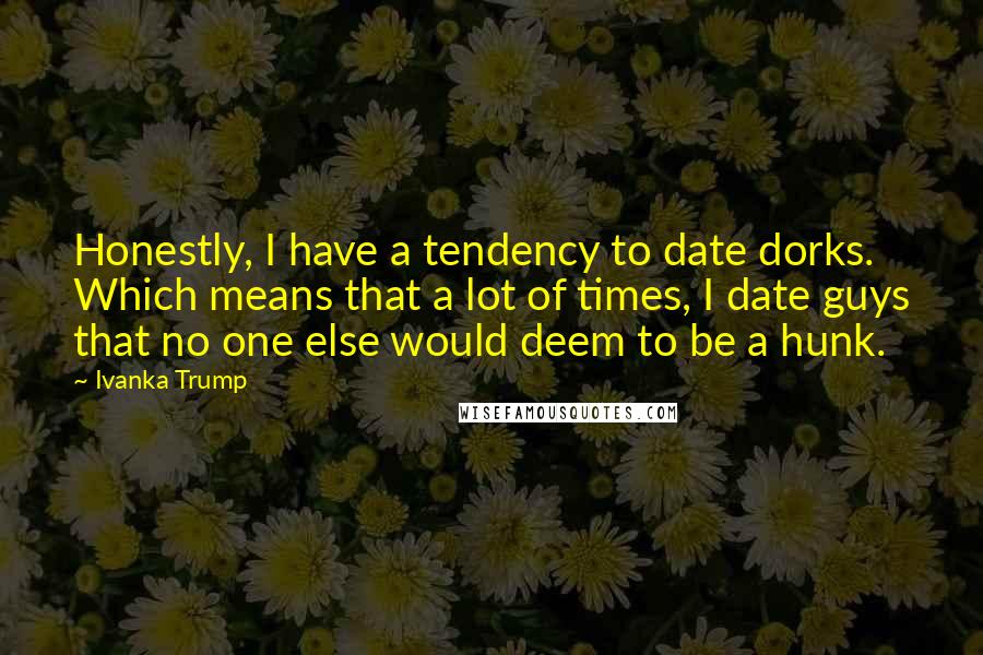 Ivanka Trump Quotes: Honestly, I have a tendency to date dorks. Which means that a lot of times, I date guys that no one else would deem to be a hunk.