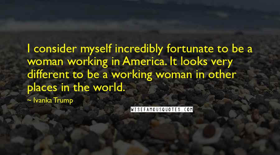 Ivanka Trump Quotes: I consider myself incredibly fortunate to be a woman working in America. It looks very different to be a working woman in other places in the world.