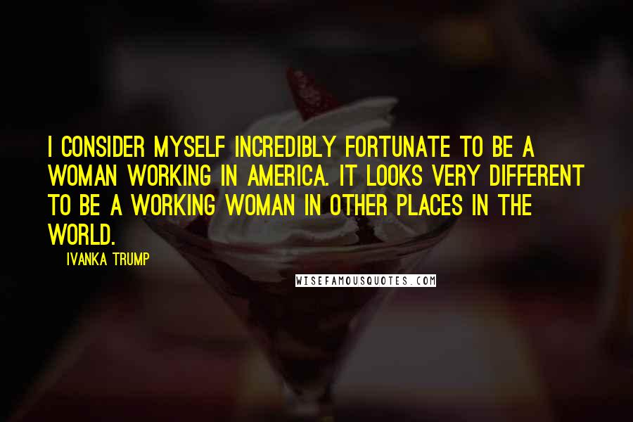 Ivanka Trump Quotes: I consider myself incredibly fortunate to be a woman working in America. It looks very different to be a working woman in other places in the world.