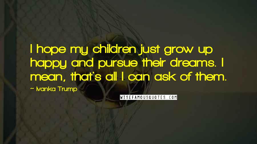 Ivanka Trump Quotes: I hope my children just grow up happy and pursue their dreams. I mean, that's all I can ask of them.