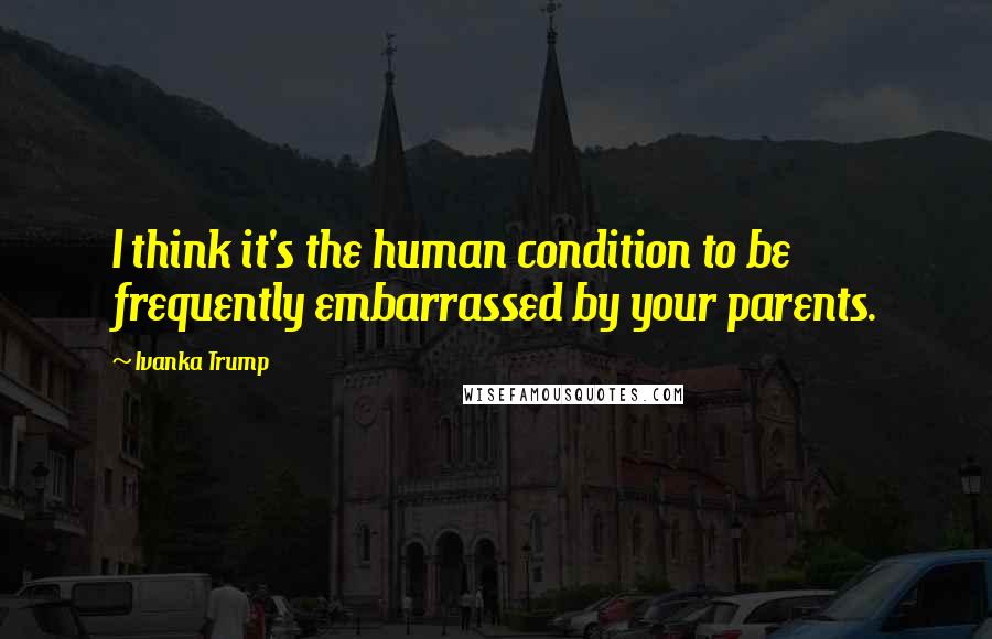 Ivanka Trump Quotes: I think it's the human condition to be frequently embarrassed by your parents.