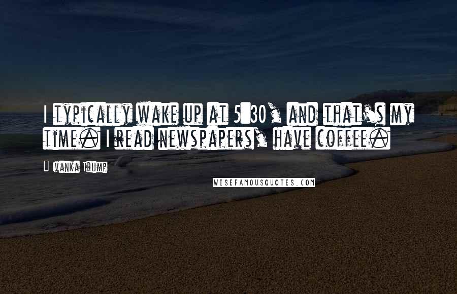 Ivanka Trump Quotes: I typically wake up at 5:30, and that's my time. I read newspapers, have coffee.