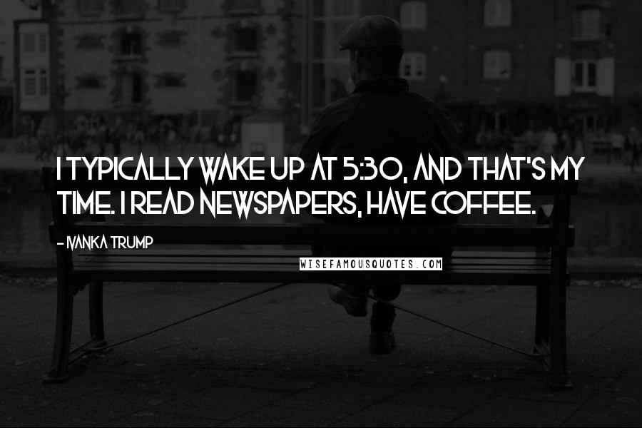 Ivanka Trump Quotes: I typically wake up at 5:30, and that's my time. I read newspapers, have coffee.