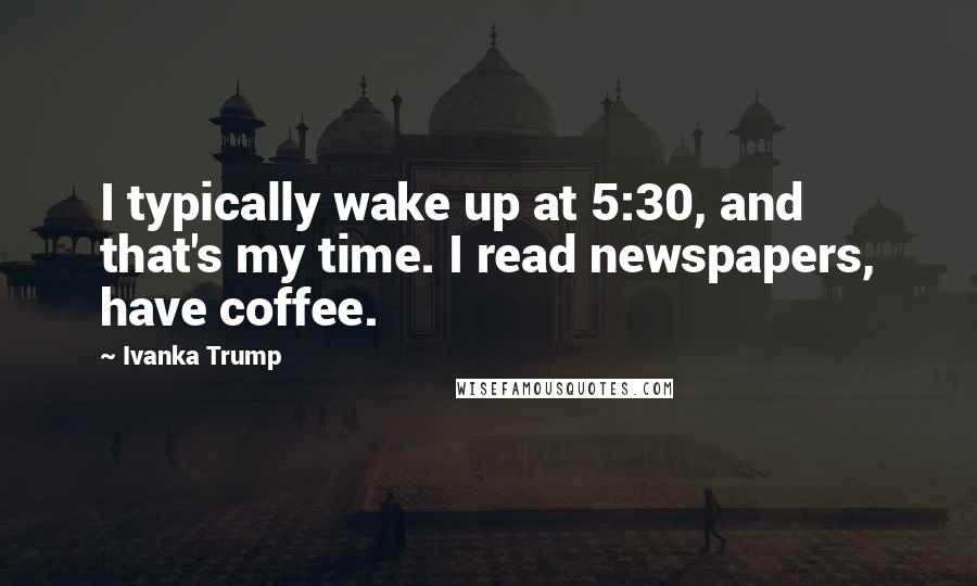 Ivanka Trump Quotes: I typically wake up at 5:30, and that's my time. I read newspapers, have coffee.