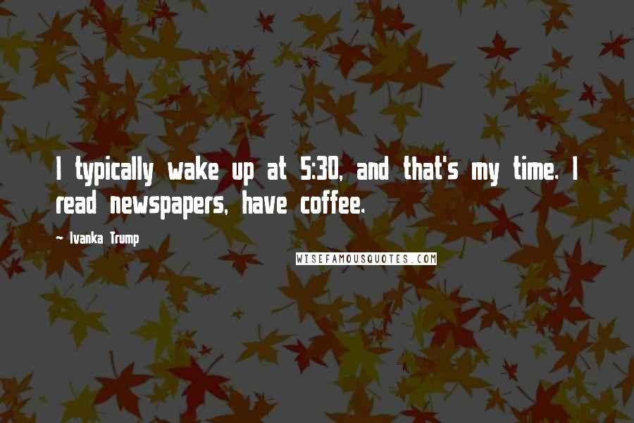 Ivanka Trump Quotes: I typically wake up at 5:30, and that's my time. I read newspapers, have coffee.