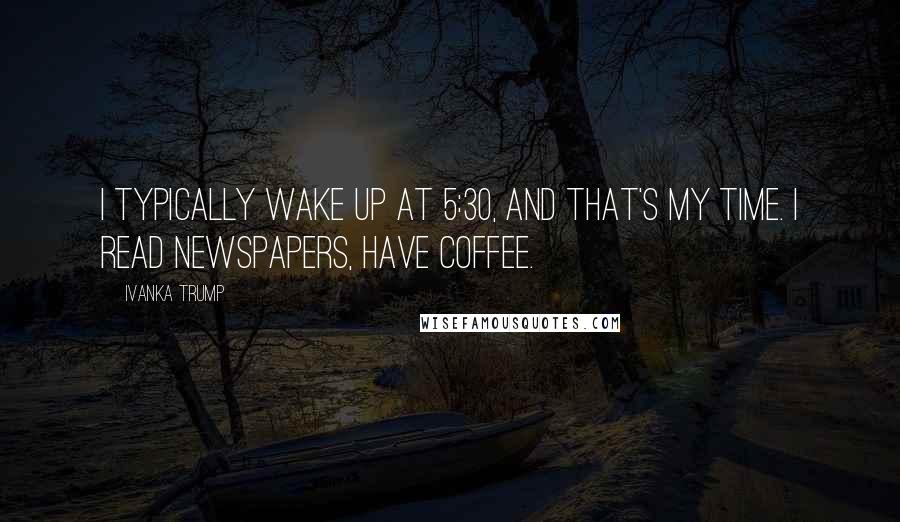 Ivanka Trump Quotes: I typically wake up at 5:30, and that's my time. I read newspapers, have coffee.