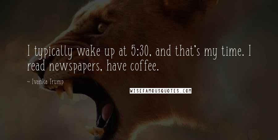 Ivanka Trump Quotes: I typically wake up at 5:30, and that's my time. I read newspapers, have coffee.