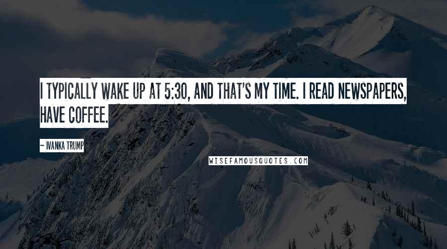 Ivanka Trump Quotes: I typically wake up at 5:30, and that's my time. I read newspapers, have coffee.
