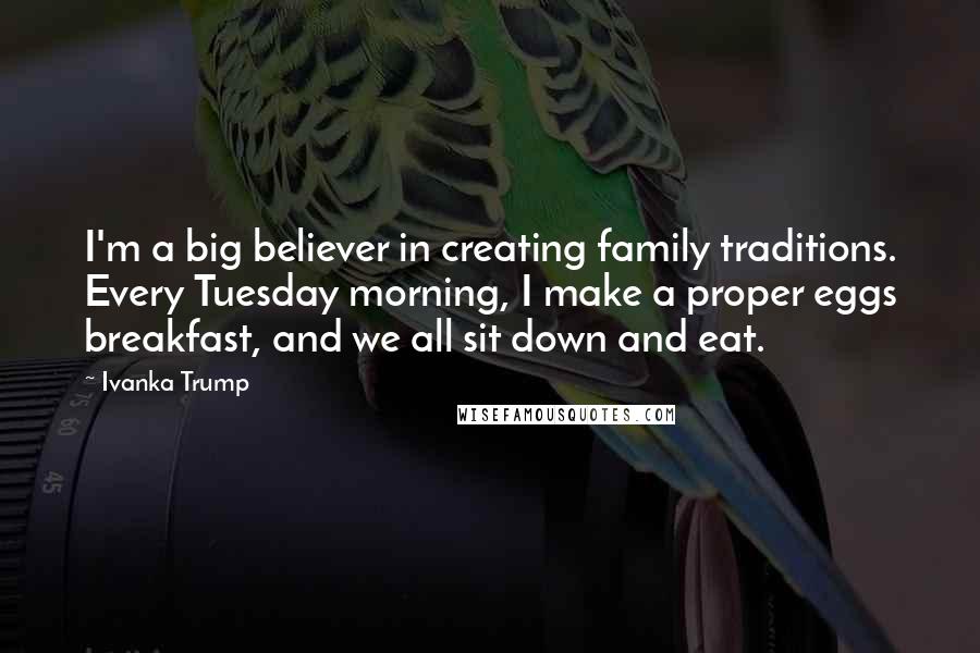 Ivanka Trump Quotes: I'm a big believer in creating family traditions. Every Tuesday morning, I make a proper eggs breakfast, and we all sit down and eat.