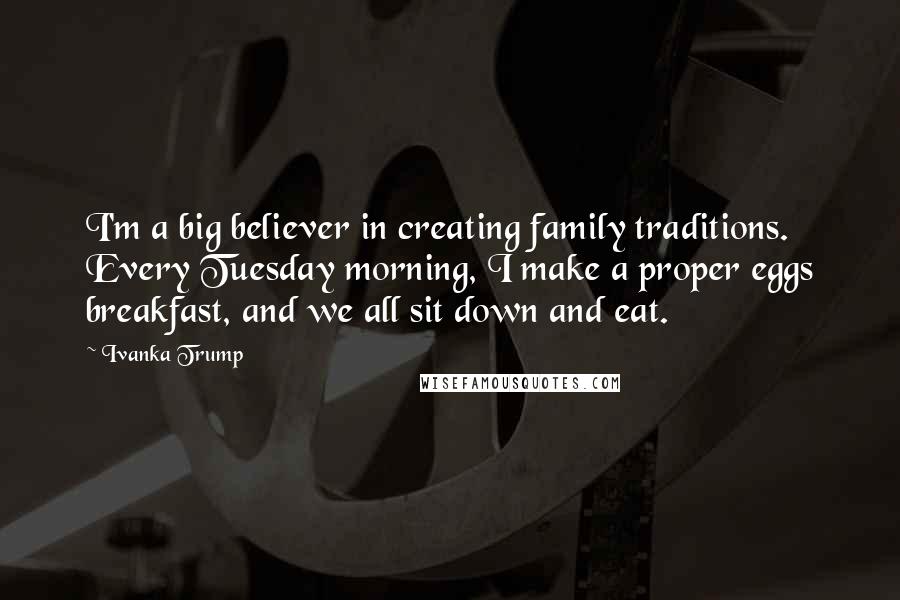 Ivanka Trump Quotes: I'm a big believer in creating family traditions. Every Tuesday morning, I make a proper eggs breakfast, and we all sit down and eat.