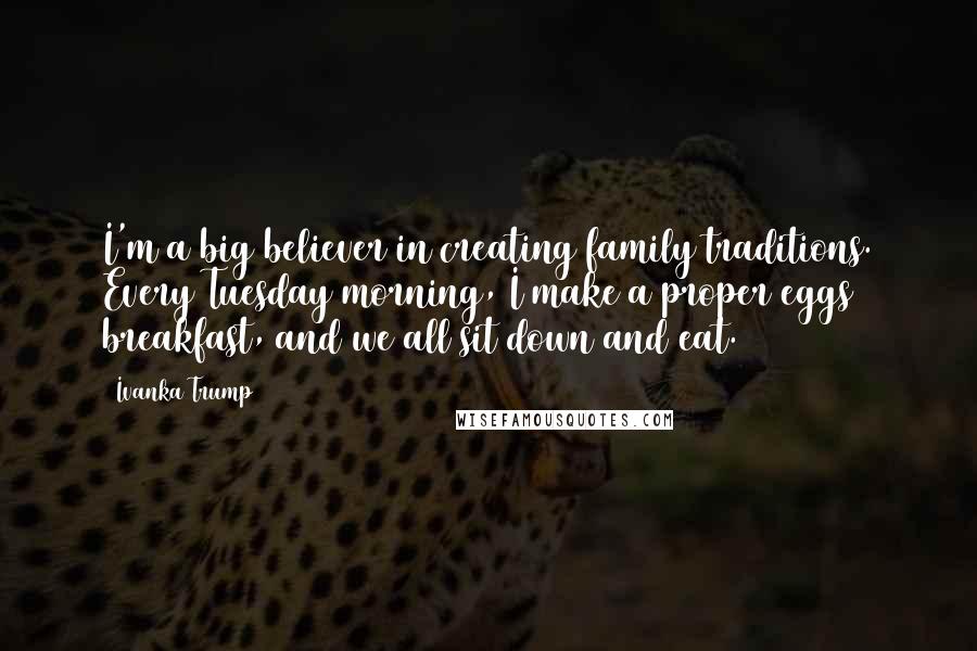 Ivanka Trump Quotes: I'm a big believer in creating family traditions. Every Tuesday morning, I make a proper eggs breakfast, and we all sit down and eat.