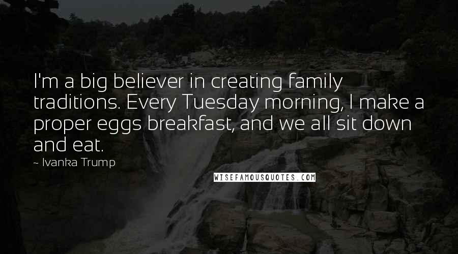 Ivanka Trump Quotes: I'm a big believer in creating family traditions. Every Tuesday morning, I make a proper eggs breakfast, and we all sit down and eat.
