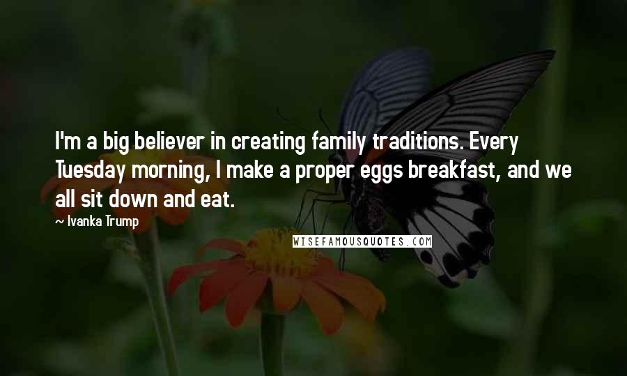 Ivanka Trump Quotes: I'm a big believer in creating family traditions. Every Tuesday morning, I make a proper eggs breakfast, and we all sit down and eat.