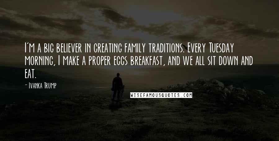 Ivanka Trump Quotes: I'm a big believer in creating family traditions. Every Tuesday morning, I make a proper eggs breakfast, and we all sit down and eat.