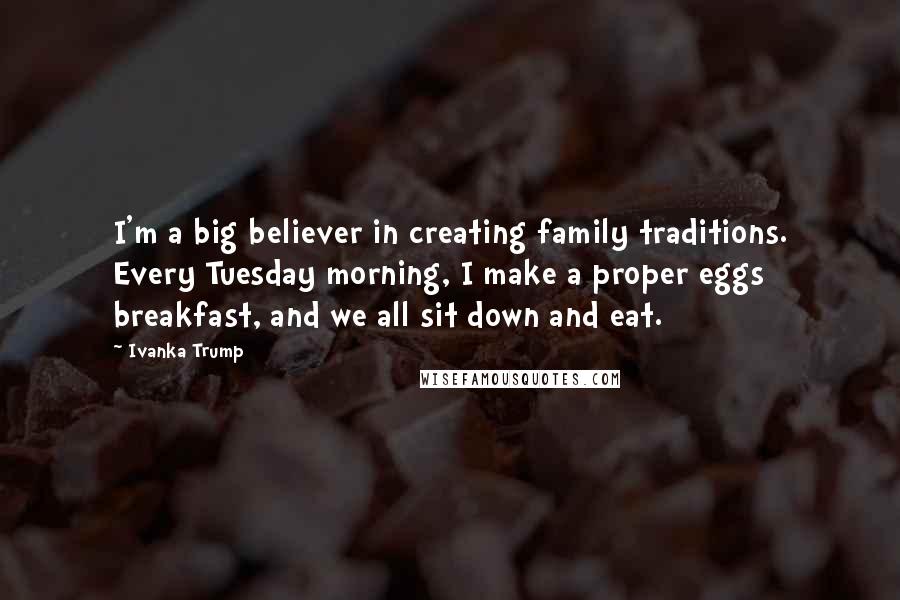 Ivanka Trump Quotes: I'm a big believer in creating family traditions. Every Tuesday morning, I make a proper eggs breakfast, and we all sit down and eat.