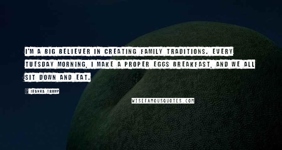 Ivanka Trump Quotes: I'm a big believer in creating family traditions. Every Tuesday morning, I make a proper eggs breakfast, and we all sit down and eat.