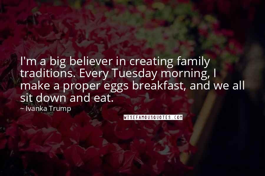 Ivanka Trump Quotes: I'm a big believer in creating family traditions. Every Tuesday morning, I make a proper eggs breakfast, and we all sit down and eat.