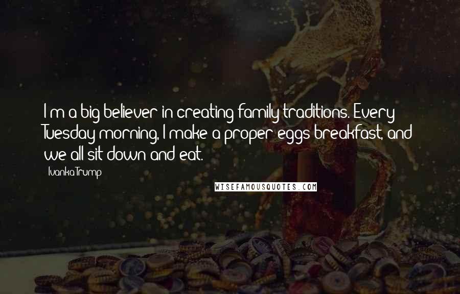 Ivanka Trump Quotes: I'm a big believer in creating family traditions. Every Tuesday morning, I make a proper eggs breakfast, and we all sit down and eat.
