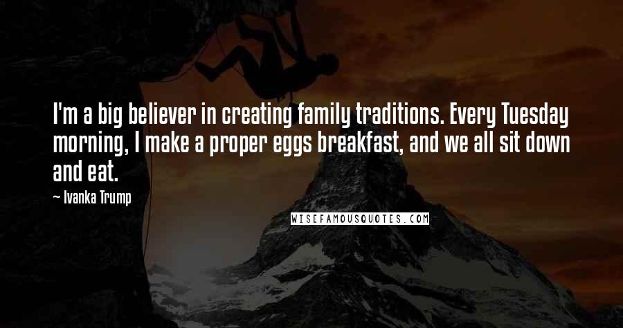 Ivanka Trump Quotes: I'm a big believer in creating family traditions. Every Tuesday morning, I make a proper eggs breakfast, and we all sit down and eat.