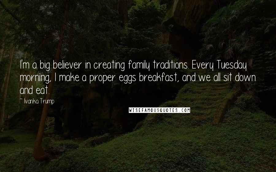 Ivanka Trump Quotes: I'm a big believer in creating family traditions. Every Tuesday morning, I make a proper eggs breakfast, and we all sit down and eat.