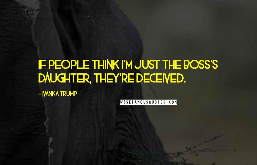 Ivanka Trump Quotes: If people think I'm just the boss's daughter, they're deceived.