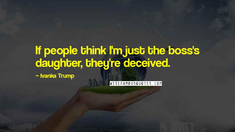 Ivanka Trump Quotes: If people think I'm just the boss's daughter, they're deceived.