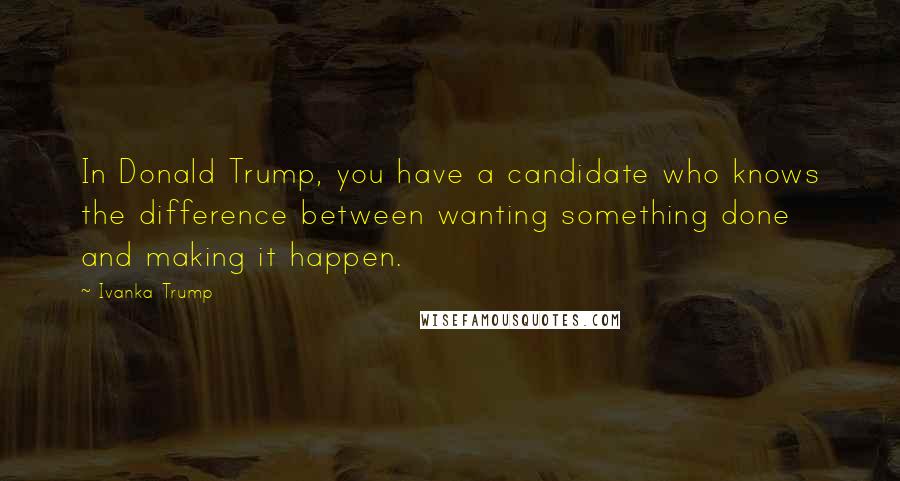 Ivanka Trump Quotes: In Donald Trump, you have a candidate who knows the difference between wanting something done and making it happen.