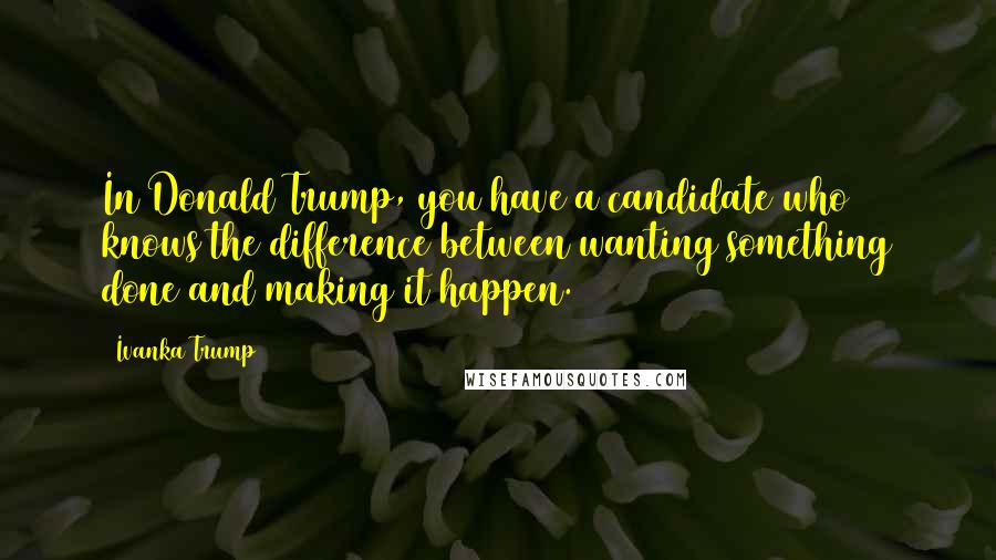 Ivanka Trump Quotes: In Donald Trump, you have a candidate who knows the difference between wanting something done and making it happen.